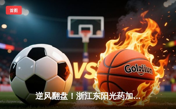 逆风翻盘！浙江东阳光药加时鏖战力克广东华南虎，孙铭徽狂砍39分率队捍卫主场