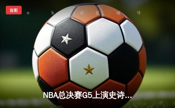 NBA总决赛G5上演史诗逆转：唐斯狂砍38分助森林狼加时险胜凯尔特人