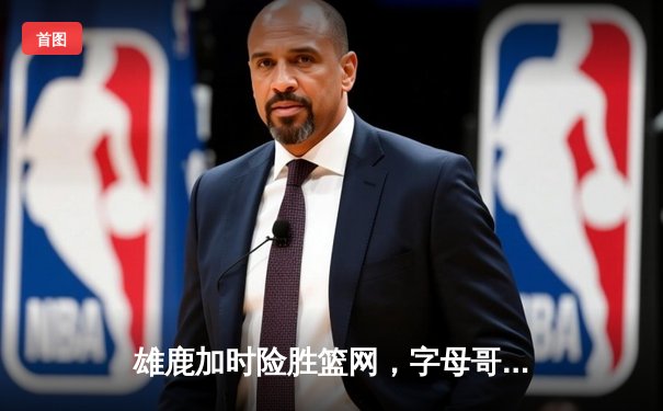 雄鹿加时险胜篮网，字母哥36+12+6率队豪取七连胜