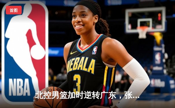 北控男篮加时逆转广东，张帆35分创生涯新高