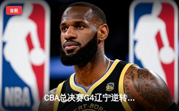 CBA总决赛G4辽宁逆转广东夺赛点，赵继伟三分雨浇灭华南虎反扑