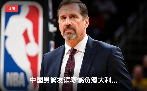 中国男篮友谊赛憾负澳大利亚，周琦空砍20+10难救主