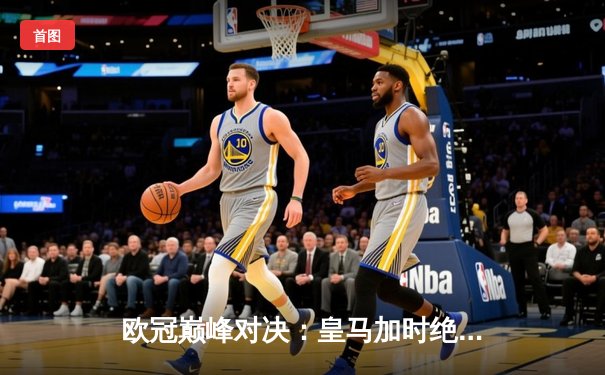 欧冠巅峰对决：皇马加时绝杀曼城，本泽马帽子戏法震撼伯纳乌