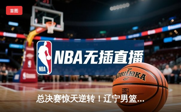 总决赛惊天逆转！辽宁男篮加时力克广东，赵继伟37分创生涯新高