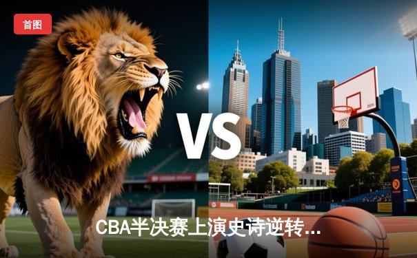 CBA半决赛上演史诗逆转 浙江广厦加时险胜广东宏远