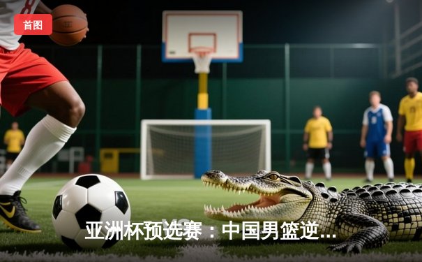 亚洲杯预选赛：中国男篮逆境翻盘，周琦狂砍28分15篮板力克日本