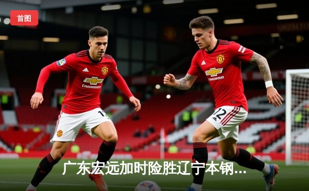 广东宏远加时险胜辽宁本钢，赵睿35分率队豪取八连胜