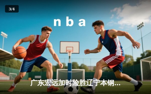 广东宏远加时险胜辽宁本钢，赵睿35分率队豪取八连胜 - 3