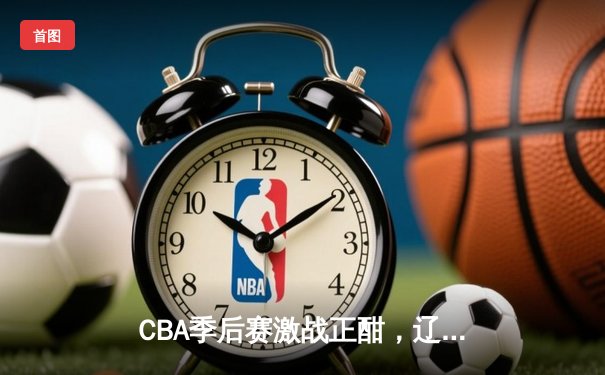 CBA季后赛激战正酣，辽宁本钢加时险胜广东宏远挺进总决赛