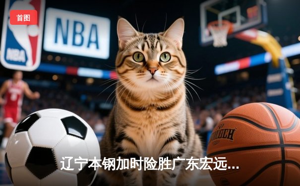 辽宁本钢加时险胜广东宏远 CBA半决赛上演史诗级对决