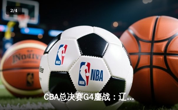 CBA总决赛G4鏖战：辽宁逆转广东夺赛点 郭艾伦37分创赛季新高 - 2