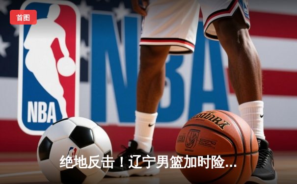 绝地反击！辽宁男篮加时险胜广东，赵继伟33+9导演惊天逆转