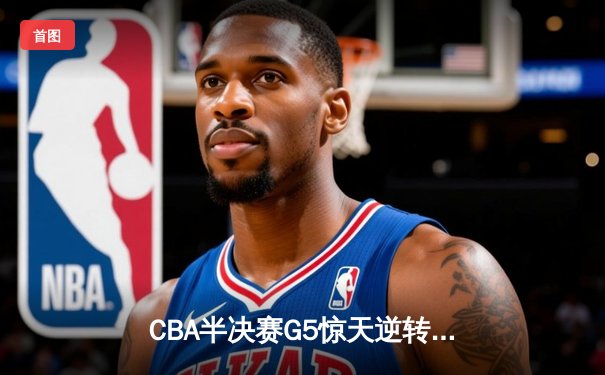 CBA半决赛G5惊天逆转！辽宁本钢加时险胜广东宏远晋级总决赛
