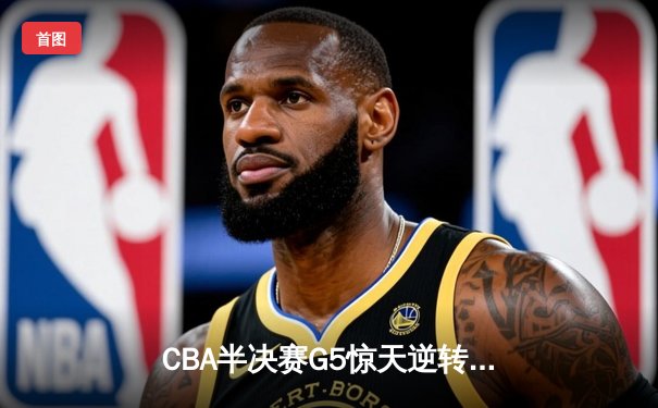 CBA半决赛G5惊天逆转！辽宁本钢加时险胜广东宏远晋级总决赛