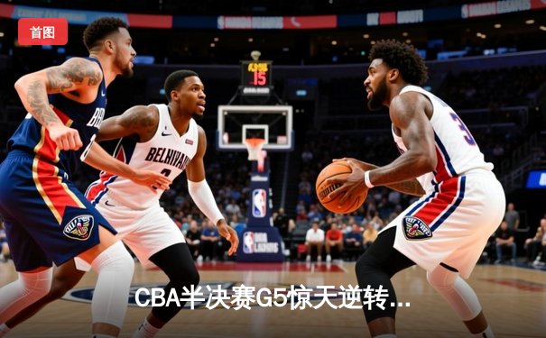 CBA半决赛G5惊天逆转！辽宁本钢加时险胜广东宏远晋级总决赛